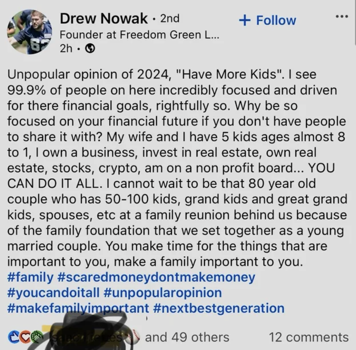 screenshot - Drew Nowak 2nd Founder at Freedom Green L... 2h. Unpopular opinion of 2024, "Have More Kids". I see 99.9% of people on here incredibly focused and driven for there financial goals, rightfully so. Why be so focused on your financial future if 